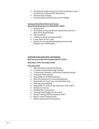 Page 3
 Workedwith Tampa and Coconut Creek properties to open
second Council Oak and NYY Steak House
 Seasonal menu Changes
 DevelopedUpscale Sunday Brunch 250-300ppl
SeminoleHardRockHotel andCasino
BeachClub/RoomServiceChef(2004-2005)
 Opening Chef
 Developedconcept and Menu for Beach Club Cafe, Pool
deck and In RoomDinning
 500 roomHotel
 4 million foodand beverage annually
 6 sous Chefs, 24 line cooks
 Outside Poolevents/Marketing/Special events and
Banquets up to1000 people
RADISSON BAHIA MAR HOTEL AND MARINA
801Sea breezeBlvd.FortLauderdaleFL, 33316
December1996-November2003
ExecutiveChef
 300 roomHotel with200 slip Marina
 4.5 million Food and Beverage annually
 2 restaurants, Banquets, coffeeshop, Employeedinning
 Yachtand offsitecatering
 Responsible for 60 BOH employees
 Menu development forrestaurants/Banquets
 Responsible for Food, Labor and operating Costs
 Ordering and scheduling
 Responsible for all day today operations of all outlets
 Monthly inventories
 Monthly P&L reconciliation
 Creating Yearly Budgets forall outlets
 Hiring, Training, Staff Development, SOP’S
 Menus, recipes, Plating Guides
 Kitchen and property development
 