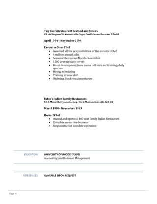 Page 4
TugBoatsRestaurantSeafoodandSteaks
21 ArlingtonSt.Yarmouth,CapeCodMassachusetts02601
April 1994 – November1996
ExecutiveSousChef
 Assumed all the responsibilities of the executiveChef
 4 million annual sales
 Seasonal Restaurant March- November
 1200 averagedaily covers
 Menu development/ new menu roll outs and training/daily
specials
 Hiring, scheduling
 Training of new staff
 Ordering, foodcosts, inventories
Fabio’sItalianFamilyRestaurant
565MainSt. Hyannis,CapeCodMassachusetts02602
March1986-November1993
Owner/Chef
 Owned and operated 100 seat family Italian Restaurant
 Complete menu development
 Responsible for complete operation
EDUCATION UNIVERSITYOF RHODE ISLAND
Accounting and Business Management
REFERENCES AVAILABLE UPONREQUEST
 