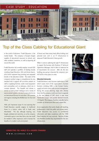 C A S E S T U D Y - E D U C AT I O N
CONNECTING THE WORLD TO A HIGHER STANDARD
W W W . S I E M O N . C O M
Top of the Class Cabling for Educational Giant
In the world of education, Findel Education is the
market leader. The company is Europe’s largest
supplier of educational resources to schools and
other academic institutions, as well as exporting all
around the world.
Findel Education Ltd currently employs around 650
staff and operates a portfolio of leading brands
including Hope Education, GLS and Davies Sports,
all of which represent long standing and respected
brands in the education market. The extent of the
company’s product range is comprehensive by any
standard and it supports all curriculum subjects as
well as supplying furniture, audio visual equipment
and commodities such as stationery, which are in
constant demand. This breadth and volume is
served via both printed catalogue and a variety of
e-procurement systems, not only Europe-wide but via
an International Division to more than 150 countries
and regions including the Middle East, Far East and
Africa.
With such impressive scope it’s not surprising that
Findel Education recently outgrew its traditional
home in a historic cotton mill in Hyde near
Manchester. This site, although inspiring, was
largely outdated and restrictive, so as the company
continued to grow it was clear that a new site would
be needed to allow expansion and to harness the
benefits of a modern work environment.
A brand new three storey head office building was
planned and, with it, an IT infrastructure to
empower Findel Education’s future growth.
When it came to selecting the right IT infrastructure
to support the business John Duxbury, IT Technical
Operations Manager, had to take an extensive list
of requirements into account. After all, the new
building was going to become the company’s cen-
tral hub for many years to come.
Educated demands
Findel Education’s main business application is SAP
which covers most of the organisation’s business
functions including CRM in the Contact Centre,
supply and stock control, plus account management.
During the project planning stage John already
knew that the company would soon have to upgrade
to the next release of SAP which is ever more
‘bandwidth hungry’ and pushed demand towards
10 Gigabit. The company therefore naturally had to
consider an infrastructure that could support this.
As an organisation that works closely with teaching
professionals in both the public and private sector,
Findel Education has access to confidential
information and takes compliance with the 1998
Data Protection Act very seriously. Security of data
was therefore another key requirement for the new
infrastructure.
Siemon’s Category 6A F/UTP Solution
CS_Findel_UK:CS_2007 Template 27/07/2009 15:26 Page 1
 