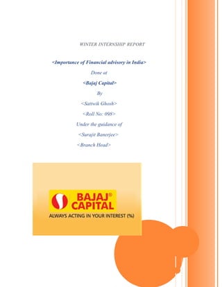 WINTER INTERNSHIP REPORT
<Importance of Financial advisory in India>
Done at
<Bajaj Capital>
By
<Sattwik Ghosh>
<Roll No: 098>
Under the guidance of
<Surajit Banerjee>
<Branch Head>
 