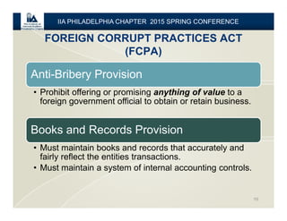 FOREIGN CORRUPT PRACTICES ACT
(FCPA)
10
IIA PHILADELPHIA CHAPTER 2015 SPRING CONFERENCE
Anti-Bribery Provision
• Prohibit offering or promising anything of value to a
foreign government official to obtain or retain business.
Books and Records Provision
• Must maintain books and records that accurately and
fairly reflect the entities transactions.
• Must maintain a system of internal accounting controls.
 