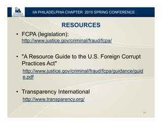 RESOURCES
33
IIA PHILADELPHIA CHAPTER 2015 SPRING CONFERENCE
• FCPA (legislation):
http://www.justice.gov/criminal/fraud/fcpa/
• "A Resource Guide to the U.S. Foreign Corrupt
Practices Act"
http://www.justice.gov/criminal/fraud/fcpa/guidance/guid
e.pdf
• Transparency International
http://www.transparency.org/
 