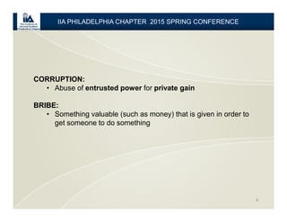 4
CORRUPTION:
• Abuse of entrusted power for private gain
BRIBE:
• Something valuable (such as money) that is given in order to
get someone to do something
IIA PHILADELPHIA CHAPTER 2015 SPRING CONFERENCE
 