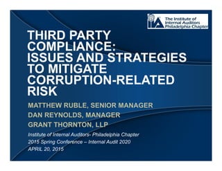 THIRD PARTY
COMPLIANCE:
ISSUES AND STRATEGIES
TO MITIGATE
CORRUPTION-RELATED
RISK
MATTHEW RUBLE, SENIOR MANAGER
DAN REYNOLDS, MANAGER
GRANT THORNTON, LLP
Institute of Internal Auditors- Philadelphia Chapter
2015 Spring Conference – Internal Audit 2020
APRIL 20, 2015
 