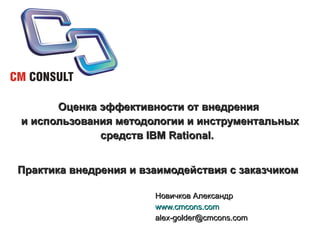 Оценка эффективности от внедрения  и использования методологии и инструментальных средств IBM Rational.  Практика внедрения и взаимодействия с заказчиком   Новичков Александр www.cmcons.com [email_address] 