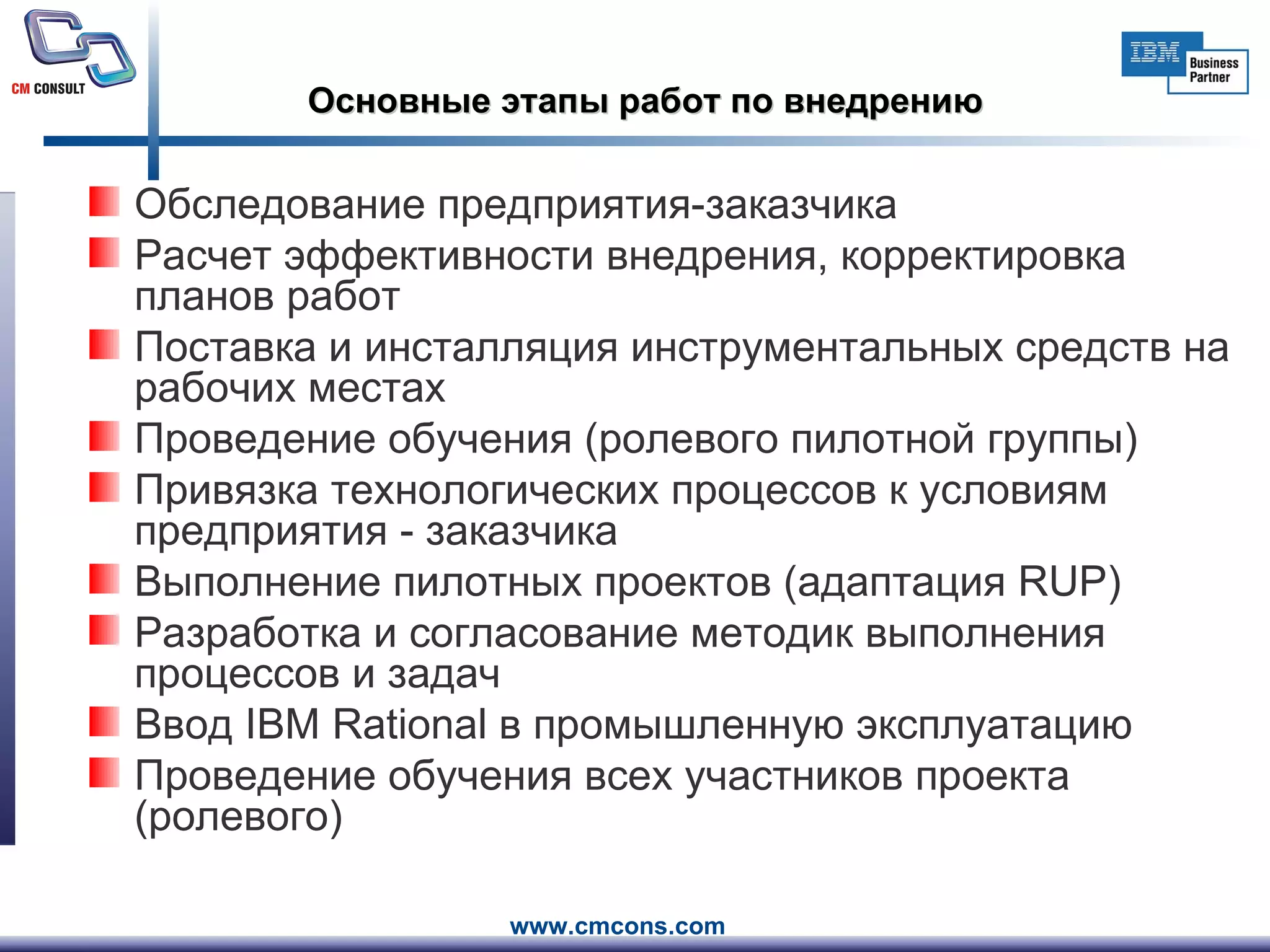 Основные этапы работ по внедрению Обследование предприятия-заказчика Расчет эффективности внедрения, корректировка планов работ Поставка и инсталляция инструментальных средств на рабочих местах Проведение обучения (ролевого пилотной группы) Привязка технологических процессов к условиям предприятия - заказчика Выполнение пилотных проектов (адаптация  RUP) Разработка и согласование методик выполнения процессов и задач Ввод  IBM Rational  в промышленную эксплуатацию Проведение обучения всех участников проекта (ролевого) 