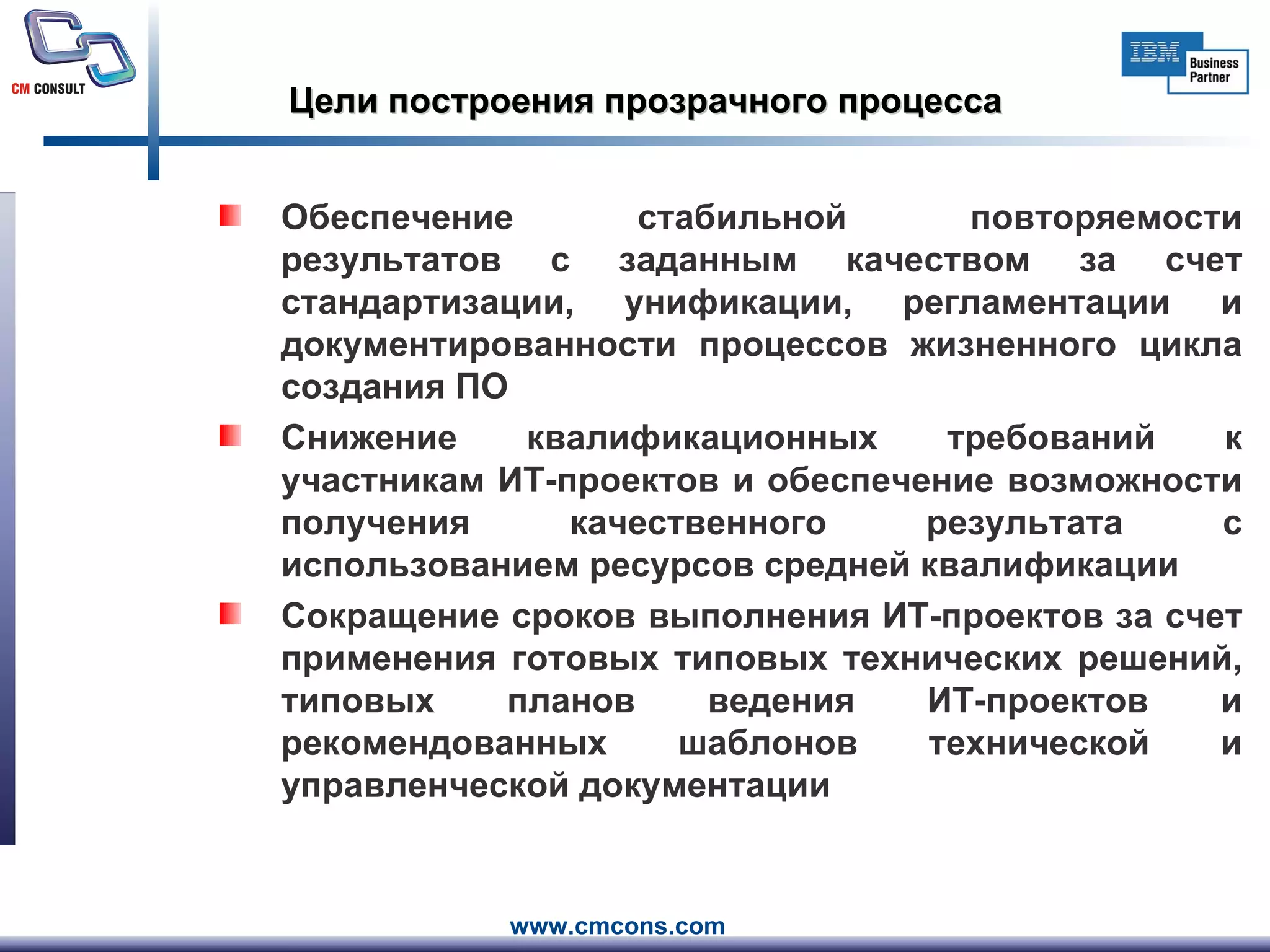 Цели построения прозрачного процесса Обеспечение стабильной повторяемости результатов с заданным качеством за счет стандартизации, унификации, регламентации и документированности процессов жизненного цикла создания ПО  Снижение квалификационных требований к участникам ИТ-проектов и обеспечение возможности получения качественного результата с использованием ресурсов средней квалификации Сокращение сроков выполнения ИТ-проектов за счет применения готовых типовых технических решений, типовых планов ведения ИТ-проектов и рекомендованных шаблонов технической и управленческой документации 