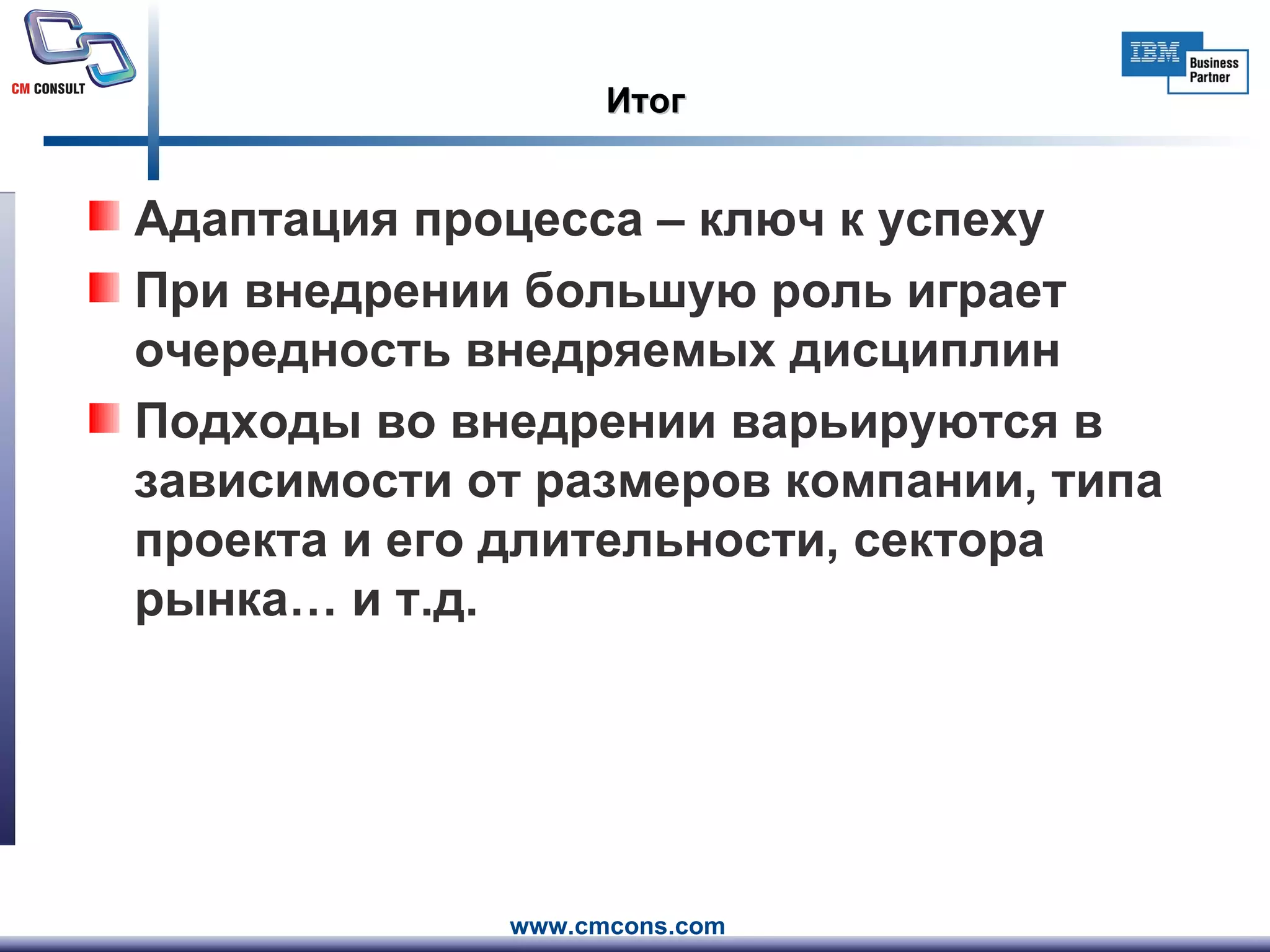 Итог Адаптация процесса – ключ к успеху При внедрении большую роль играет очередность внедряемых дисциплин Подходы во внедрении варьируются в зависимости от размеров компании, типа проекта и его длительности, сектора рынка… и т.д. 