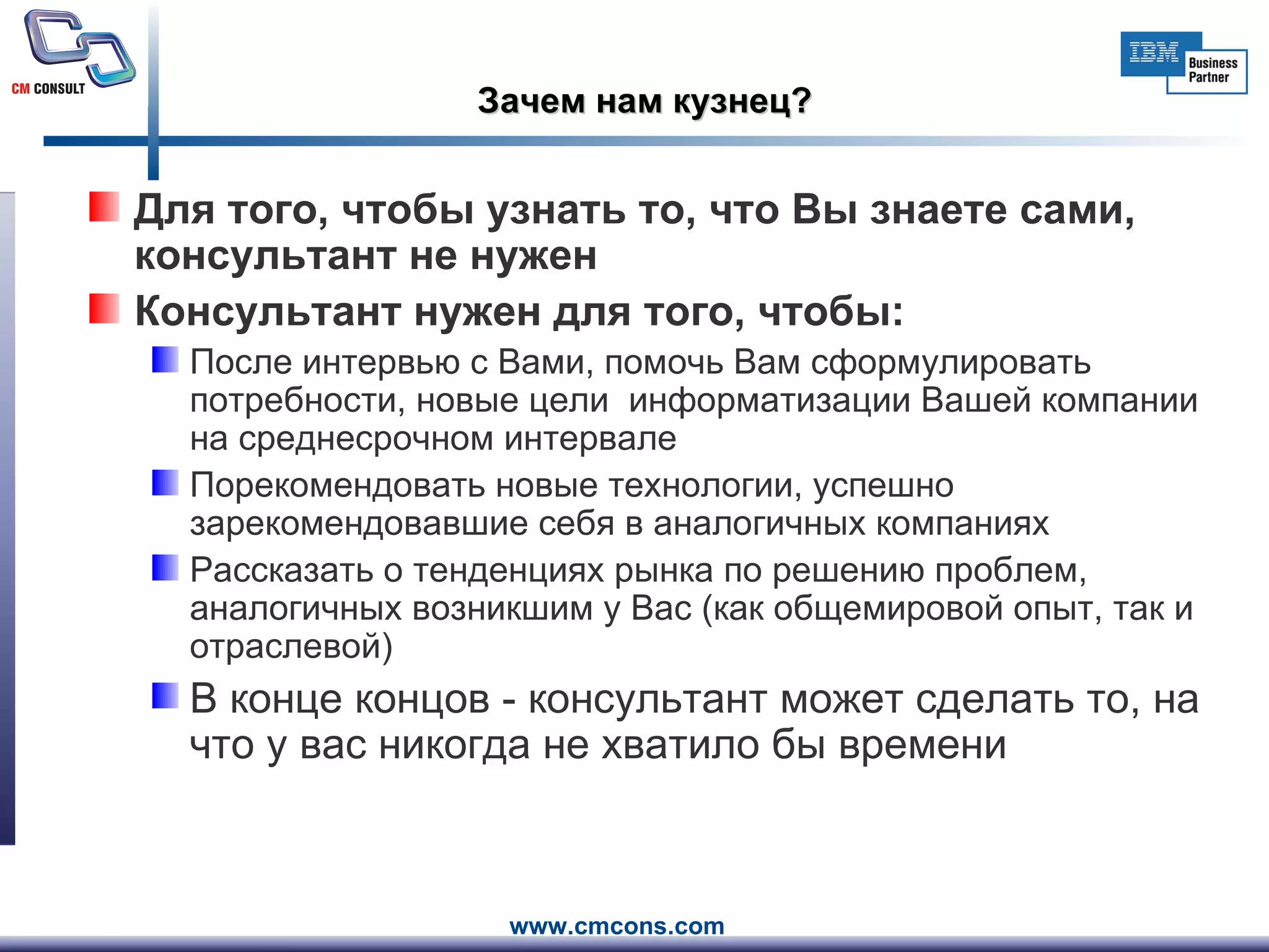 Зачем нам кузнец? Для того, чтобы узнать то, что Вы знаете сами, консультант не нужен Консультант нужен для того, чтобы: После интервью с Вами, помочь Вам сформулировать потребности, новые цели  информатизации Вашей компании на среднесрочном интервале Порекомендовать новые технологии, успешно зарекомендовавшие себя в аналогичных компаниях Рассказать о тенденциях рынка по решению проблем, аналогичных возникшим у Вас (как общемировой опыт, так и отраслевой) В конце концов - консультант может сделать то, на что у вас никогда не хватило бы времени 