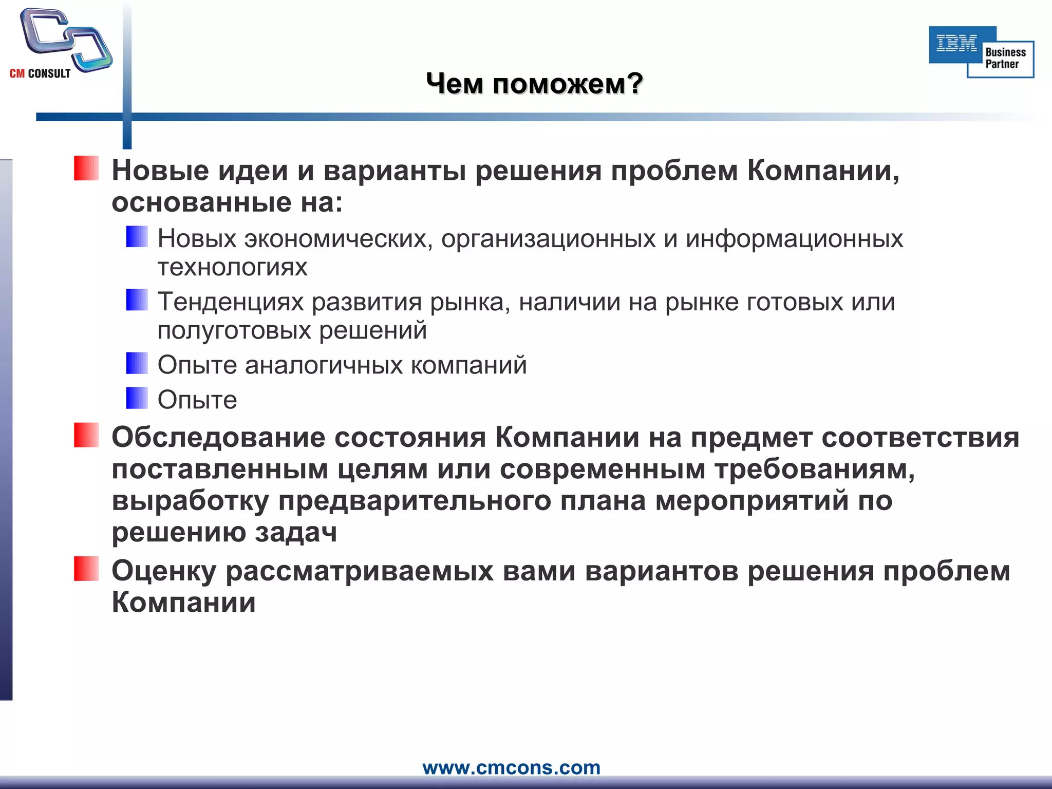 Чем поможем? Новые идеи и варианты решения проблем Компании, основанные на: Новых экономических, организационных и информационных технологиях  Тенденциях развития рынка, наличии на рынке готовых или полуготовых решений Опыте аналогичных компаний Опыте Обследование состояния Компании на предмет соответствия поставленным целям или современным требованиям, выработку предварительного плана мероприятий по решению задач Оценку рассматриваемых вами вариантов решения проблем Компании 