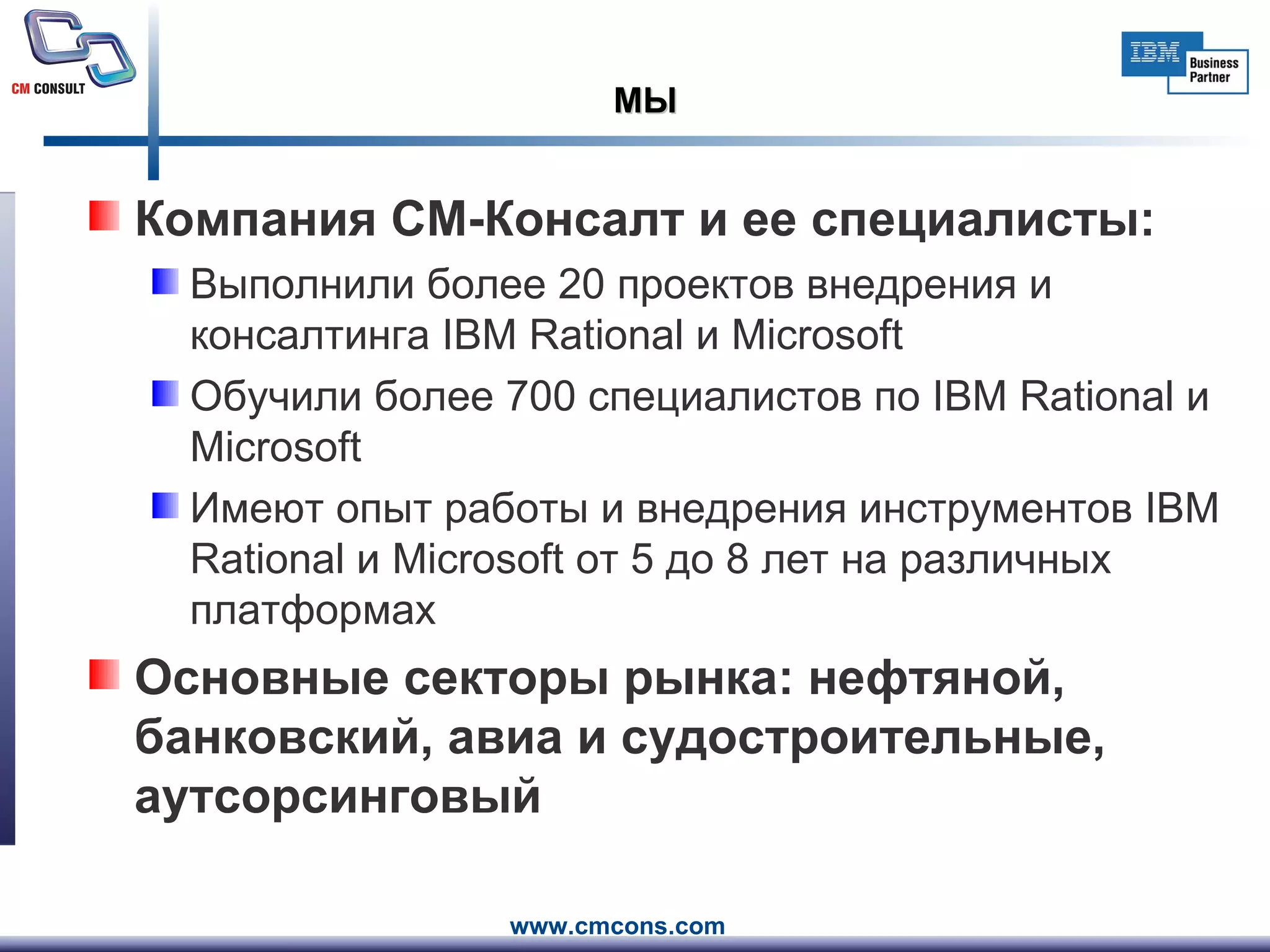 МЫ Компания СМ-Консалт и ее специалисты: Выполнили более 20 проектов внедрения и консалтинга IBM Rational и Microsoft  Обучили более 700 специалистов по IBM Rational и Microsoft Имеют опыт работы и внедрения инструментов IBM Rational и Microsoft от 5 до 8 лет на различных платформах Основные секторы   рынка: нефтяной, банковский, авиа и судостроительные, аутсорсинговый 