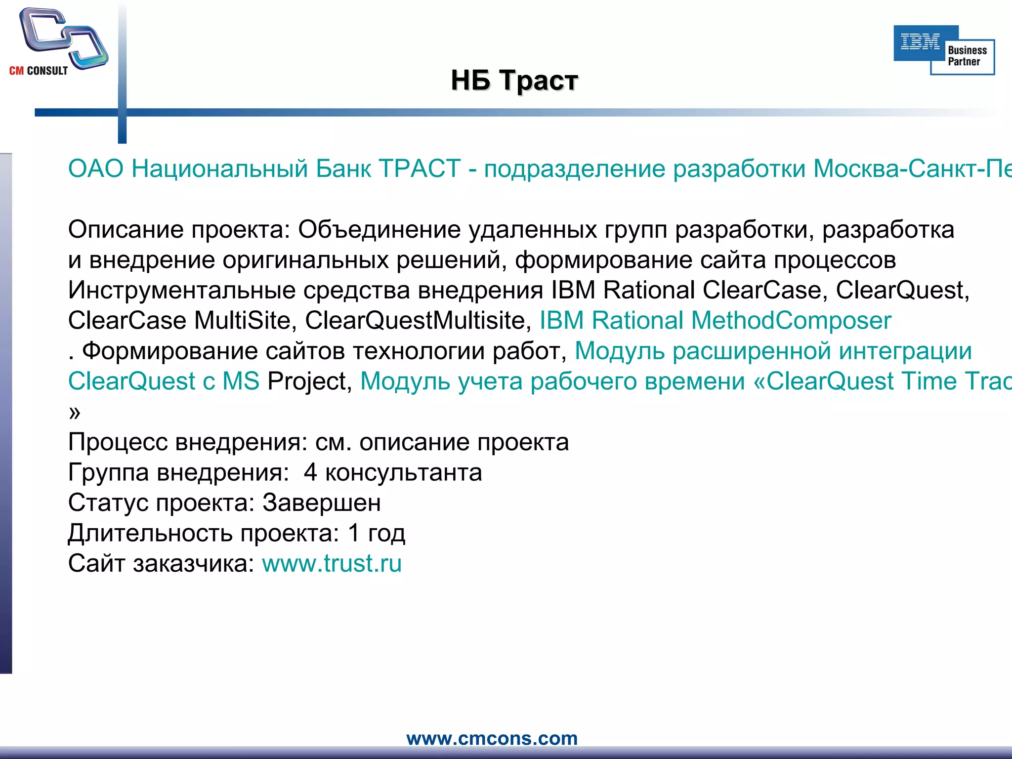 НБ Траст ОАО Национальный Банк ТРАСТ - подразделение разработки Москва-Санкт-Петербург     Описание проекта: Объединение удаленных групп разработки, разработка и внедрение оригинальных решений, формирование сайта процессов  Инструментальные средства внедрения IBM Rational ClearCase, ClearQuest, ClearCase MultiSite, ClearQuestMultisite,  IBM  Rational   MethodComposer . Формирование сайтов технологии работ ,  Модуль расширенной интеграции  ClearQuest  с MS  Project ,  Модуль учета рабочего времени « ClearQuest   Time   Tracker » Процесс внедрения: см. описание проекта Группа внедрения:  4 консультанта Статус проекта: Завершен Длительность проекта: 1 год Сайт заказчика:  www.trust.ru                          