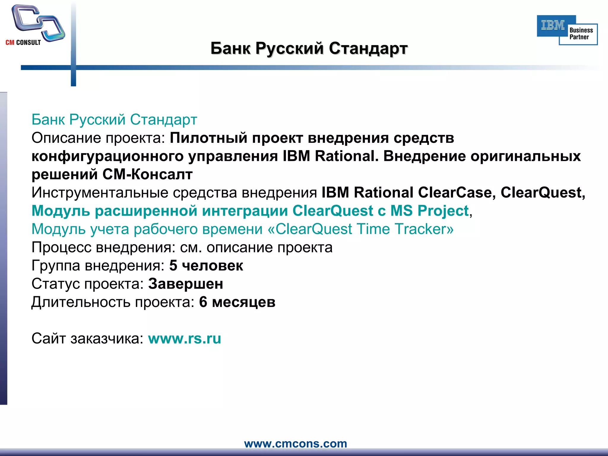 Банк Русский Стандарт Банк Русский Стандарт     Описание проекта:  Пилотный проект внедрения средств конфигурационного управления IBM Rational. Внедрение оригинальных решений СМ-Консалт Инструментальные средства внедрения  IBM Rational ClearCase, ClearQuest,  Модуль расширенной интеграции  ClearQuest  с MS  Project ,  Модуль учета рабочего времени « ClearQuest   Time   Tracker » Процесс внедрения: см. описание проекта Группа внедрения:  5 человек   Статус проекта:  Завершен Длительность проекта:  6 месяцев Сайт заказчика:  www.rs.ru   