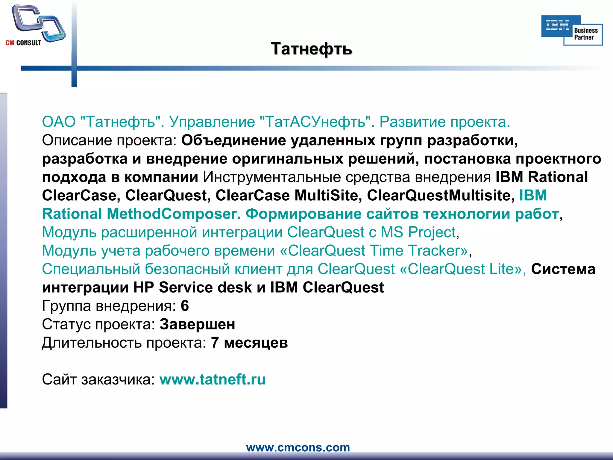 Татнефть ОАО " Татнефть ". Управление " ТатАСУнефть ". Развитие проекта.     Описание проекта:  Объединение удаленных групп разработки, разработка и внедрение оригинальных решений, постановка проектного подхода в компании  Инструментальные средства внедрения  IBM Rational ClearCase, ClearQuest, ClearCase MultiSite, ClearQuestMultisite,  IBM  Rational   MethodComposer . Формирование сайтов технологии работ ,  Модуль расширенной интеграции  ClearQuest  с MS  Project ,  Модуль учета рабочего времени « ClearQuest   Time   Tracker » ,  Специальный безопасный клиент для  ClearQuest  « ClearQuest   Lite »,  Система интеграции HP Service desk и IBM ClearQuest Группа внедрения:  6 Статус проекта:  Завершен Длительность проекта:  7 месяцев Сайт заказчика:  www.tatneft.ru   