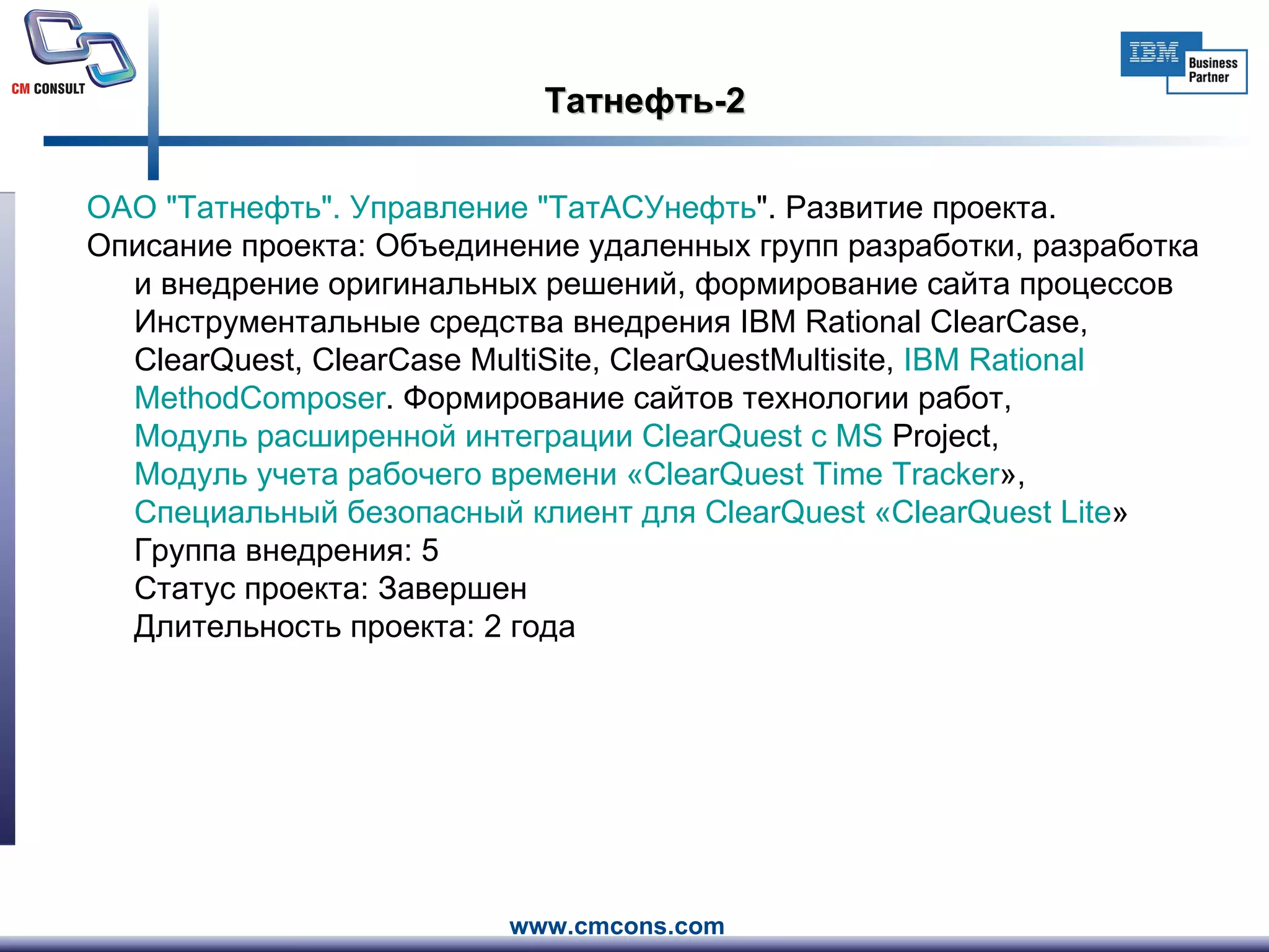 Татнефть-2 ОАО " Татнефть ". Управление " ТатАСУнефть ". Развитие проекта.     Описание проекта: Объединение удаленных групп разработки, разработка и внедрение оригинальных решений, формирование сайта процессов  Инструментальные средства внедрения IBM Rational ClearCase, ClearQuest, ClearCase MultiSite, ClearQuestMultisite,  IBM  Rational   MethodComposer . Формирование сайтов технологии работ ,  Модуль расширенной интеграции  ClearQuest  с MS  Project ,  Модуль учета рабочего времени « ClearQuest   Time   Tracker » ,  Специальный безопасный клиент для  ClearQuest  « ClearQuest   Lite »  Группа внедрения: 5  Статус проекта: Завершен Длительность проекта: 2 года  