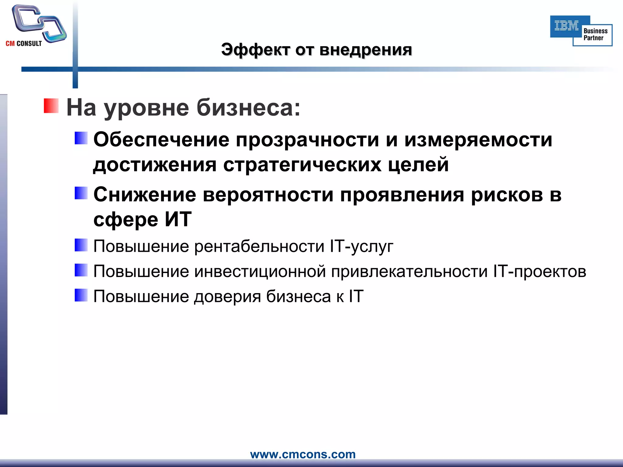 Эффект от внедрения На уровне бизнеса: Обеспечение прозрачности и измеряемости достижения стратегических целей Снижение вероятности проявления рисков в сфере ИТ Повышение рентабельности  IT -услуг Повышение инвестиционной привлекательности  IT -проектов Повышение доверия бизнеса к  IT 