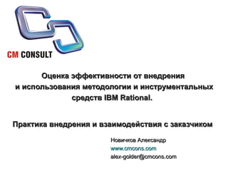 Оценка эффективности от внедрения  и использования методологии и инструментальных средств IBM Rational.  Практика внедрения и взаимодействия с заказчиком   Новичков Александр www.cmcons.com [email_address] 