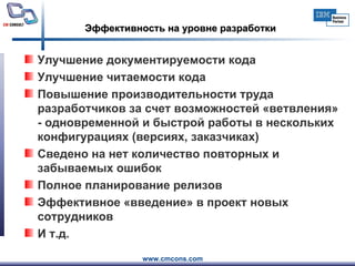 Эффективность на уровне разработки Улучшение документируемости кода  Улучшение читаемости кода  Повышение производительности труда разработчиков за счет возможностей «ветвления» - одновременной и быстрой работы в нескольких конфигурациях (версиях, заказчиках) Сведено на нет количество повторных и забываемых ошибок Полное планирование релизов Эффективное «введение» в проект новых сотрудников И т.д. 