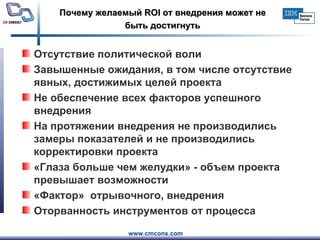 Почему желаемый  ROI  от внедрения может не быть достигнуть Отсутствие политической воли Завышенные ожидания, в том числе отсутствие явных, достижимых целей проекта Не обеспечение всех факторов успешного внедрения На протяжении внедрения не производились замеры показателей и не производились корректировки проекта «Глаза больше чем желудки» - объем проекта превышает возможности «Фактор»  отрывочного, внедрения Оторванность инструментов от процесса 