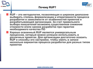 Почему  RUP ? RUP  – это методология, позволяющая в широком диапазоне выбирать степень формализации и итеративности процесса разработки в зависимости от особенностей проектов и разрабатывающей организации. За счет правильного выбора показателей возможно существенное снижение стоимости и/или сроков разработке при гарантии необходимого качества ПО Хорошо освоенный  RUP  является универсальным процессом, который можно успешно использовать в различных проектах. Для организации достаточно освоить  RUP  и способы его настройки, чтобы иметь в запасе несколько вариантов процесса разработки для разных типов проектов 