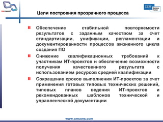 Цели построения прозрачного процесса Обеспечение стабильной повторяемости результатов с заданным качеством за счет стандартизации, унификации, регламентации и документированности процессов жизненного цикла создания ПО  Снижение квалификационных требований к участникам ИТ-проектов и обеспечение возможности получения качественного результата с использованием ресурсов средней квалификации Сокращение сроков выполнения ИТ-проектов за счет применения готовых типовых технических решений, типовых планов ведения ИТ-проектов и рекомендованных шаблонов технической и управленческой документации 