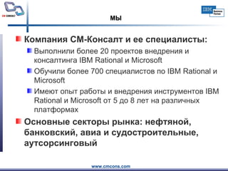МЫ Компания СМ-Консалт и ее специалисты: Выполнили более 20 проектов внедрения и консалтинга IBM Rational и Microsoft  Обучили более 700 специалистов по IBM Rational и Microsoft Имеют опыт работы и внедрения инструментов IBM Rational и Microsoft от 5 до 8 лет на различных платформах Основные секторы   рынка: нефтяной, банковский, авиа и судостроительные, аутсорсинговый 