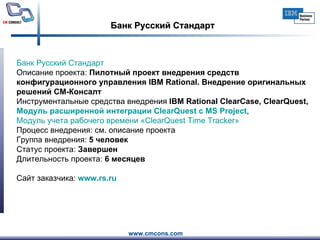 Банк Русский Стандарт Банк Русский Стандарт     Описание проекта:  Пилотный проект внедрения средств конфигурационного управления IBM Rational. Внедрение оригинальных решений СМ-Консалт Инструментальные средства внедрения  IBM Rational ClearCase, ClearQuest,  Модуль расширенной интеграции  ClearQuest  с MS  Project ,  Модуль учета рабочего времени « ClearQuest   Time   Tracker » Процесс внедрения: см. описание проекта Группа внедрения:  5 человек   Статус проекта:  Завершен Длительность проекта:  6 месяцев Сайт заказчика:  www.rs.ru   