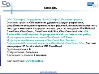 Татнефть ОАО " Татнефть ". Управление " ТатАСУнефть ". Развитие проекта.     Описание проекта:  Объединение удаленных групп разработки, разработка и внедрение оригинальных решений, постановка проектного подхода в компании  Инструментальные средства внедрения  IBM Rational ClearCase, ClearQuest, ClearCase MultiSite, ClearQuestMultisite,  IBM  Rational   MethodComposer . Формирование сайтов технологии работ ,  Модуль расширенной интеграции  ClearQuest  с MS  Project ,  Модуль учета рабочего времени « ClearQuest   Time   Tracker » ,  Специальный безопасный клиент для  ClearQuest  « ClearQuest   Lite »,  Система интеграции HP Service desk и IBM ClearQuest Группа внедрения:  6 Статус проекта:  Завершен Длительность проекта:  7 месяцев Сайт заказчика:  www.tatneft.ru   