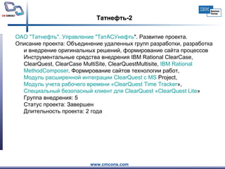 Татнефть-2 ОАО " Татнефть ". Управление " ТатАСУнефть ". Развитие проекта.     Описание проекта: Объединение удаленных групп разработки, разработка и внедрение оригинальных решений, формирование сайта процессов  Инструментальные средства внедрения IBM Rational ClearCase, ClearQuest, ClearCase MultiSite, ClearQuestMultisite,  IBM  Rational   MethodComposer . Формирование сайтов технологии работ ,  Модуль расширенной интеграции  ClearQuest  с MS  Project ,  Модуль учета рабочего времени « ClearQuest   Time   Tracker » ,  Специальный безопасный клиент для  ClearQuest  « ClearQuest   Lite »  Группа внедрения: 5  Статус проекта: Завершен Длительность проекта: 2 года  