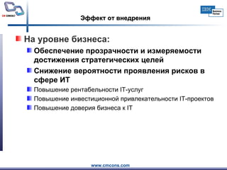 Эффект от внедрения На уровне бизнеса: Обеспечение прозрачности и измеряемости достижения стратегических целей Снижение вероятности проявления рисков в сфере ИТ Повышение рентабельности  IT -услуг Повышение инвестиционной привлекательности  IT -проектов Повышение доверия бизнеса к  IT 