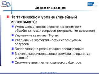Эффект от внедрения На тактическом уровне (линейный менеджмент): Уменьшение сроков и снижение стоимости обработки новых запросов (исправления дефектов) Улучшение качества  IT -услуг  Увеличение эффективности используемых ресурсов Более четкое и реалистичное планирование Значительное уменьшение времени на принятие решений Снижение влияния человеческого фактора 