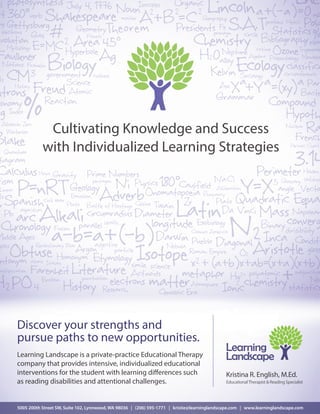 Cultivating Knowledge and Success
with Individualized Learning Strategies
Discover your strengths and
pursue paths to new opportunities.
Learning Landscape is a private-practice Educational Therapy
company that provides intensive, individualized educational
interventions for the student with learning differences such
as reading disabilities and attentional challenges.
Learning
Landscape
Kristina R. English, M.Ed.
EducationalTherapist&ReadingSpecialist
5005 200th Street SW, Suite 102, Lynnwood, WA 98036 | (206) 595-1771 | kristie@learninglandscape.com | www.learninglandscape.com
 