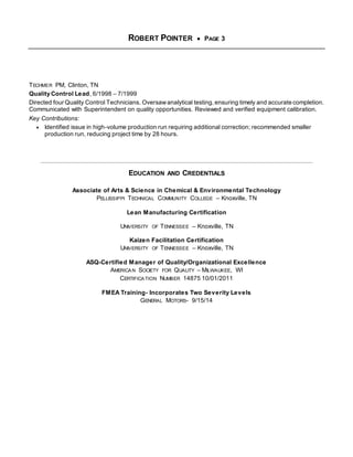 ROBERT POINTER  PAGE 3 
TECHMER PM, Clinton, TN 
Quality Control Lead, 6/1998 – 7/1999 
Directed four Quality Control Technicians. Oversaw analytical testing, ensuring timely and accurate completion. 
Communicated with Superintendent on quality opportunities. Reviewed and verified equipment calibration. 
Key Contributions: 
 Identified issue in high-volume production run requiring additional correction; recommended smaller 
production run, reducing project time by 28 hours. 
EDUCATION AND CREDENTIALS 
Associate of Arts & Science in Chemical & Environmental Technology 
PELLISSIPPI TECHNICAL COMMUNITY COLLEGE – Knoxville, TN 
Lean Manufacturing Certification 
UNIVERSITY OF TENNESSEE – Knoxville, TN 
Kaizen Facilitation Certification 
UNIVERSITY OF TENNESSEE – Knoxville, TN 
ASQ-Certified Manager of Quality/Organizational Excellence 
AMERICAN SOCIETY FOR QUALITY – MILWAUKEE, WI 
CERTIFICATION NUMBER 14875 10/01/2011 
FMEA Training- Incorporates Two Severity Levels 
GENERAL MOTORS- 9/15/14 
