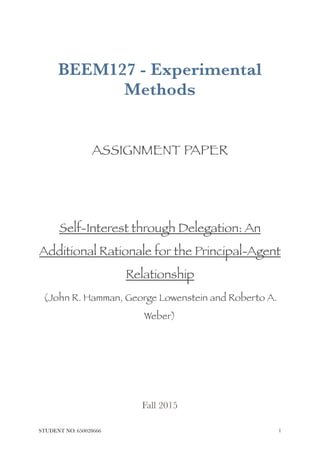 BEEM127 - Experimental
Methods
ASSIGNMENT PAPER
Self-Interest through Delegation: An
Additional Rationale for the Principal-Agent
Relationship
(John R. Hamman, George Lowenstein and Roberto A.
Weber)
Fall 2015 
STUDENT NO. 650028666 !1
 