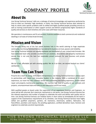 About Us
Live Strong Technical Services’ skills are a mélange of technical knowledge and experience perfected by
time to meet our clienteles’ high standards. In cliché, Live Strong Technical Services does attempt to
help its clients solve specific problems with its skilled and highly qualified people providing services as
well as training customization or other support services and delivers progressively higher standards of
quality and services on short timelines and some cases with fewer resources.
We specialize in maintenance and fit out services. A service available to both commercial and residential
dwellings in all state of United Arab Emirates.
Mission and Vision
The Emirates being one of the fast paced business hub in the world catering to huge expatriate
community, Live Strong Technical Services has tailored its business on trust, passion and reliability.
Live Strong Technical Services are equally marketed and distributed all over United Arab Emirates. We
have dedicated team who provides excellent fit out solutions, decorations and property maintenance
service that is not only the best but reasonably priced contracts for your business and private
residences.
We do it fast, affordable yet with amazing quality! We do it on time…we exceed beyond our clients’
satisfaction.
Team You Can Trust
Proud to be a team of young, enthusiastic entrepreneurs, Live Strong Technical Services is always open
to partnerships with sound and innovative leaders in the industry. With a combined of 15 years’
experience, our team has vast customer service and outstanding decorating experience, proven skilled
repair and property maintenance experience. We maintain high level of quality on our contracts and
projects, uncompromised style and taste on your decoration and fit out needs.
With qualified people on board under the supervision of our experience Foremen and Engineers, no
stone will be left unturned. Be it electrical, mechanical or civil works, Live Strong Technical Services has
the relevant experience and number of people to undertake the work and deliver with quality and on
time. Live Strong Technical Services can mobilize teams in short notice to immediately do the work in
support of the instantaneous requirements of its clienteles. Live Strong Technical Services have highly
skilled and qualified carpenters, painters, AC mechanics, electricians, welders, fabricators, tile
fixers/fitters, plumbers and masons, fire proofing applicators, certified demolition team, foremen and
engineers to undertake any kind required jobs.
COMPANY PROFILE
3
 