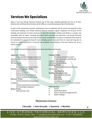Services We Specializes
Name it and Live Strong Technical Services has it! We have complete Specialize A-Z list of Fit Out,
Maintenance and Decoration Services which offers an unconditional guarantee of satisfaction!
As part of the construction process, maintenance has an important role to ensure the long life of the
constructed building. Live Strong Technical Services conducts regular inspection of all parts of the
building and execution of work necessary to keep the structure, finishes and fitting in a proper and
acceptable state of repair, including decoration both internally and externally. Live Strong Technical
Services believes that any constructed facility can be considered as an asset or investment that needs to
be maintained to ensure its long life cycle. Building owner is assured that its’ asset will long live to
ensure its capital investment is returned and profitable. Our company is the best solution for all our
clients concern.
Live Strong Technical Services carries works which specializes and includes:
Approvals / Permits
▫ Preparing MEP drawings and getting
approval to Municipality / Electric and Water
Authority
Air Condition
▫ Chillers
▫ Making Ducting and Split System
Partition and Carpentry Works
▫ Glass Partition
▫ Gypsum Partition
▫ Making Bulheads as Required
▫ Joinery, Cupboards and Ceiling
Electrical Works
▫ All Electromechanical Equipment
Installation
▫ All Data and Intercom Connections
▫ CCTv and PABx Installation
Mason Works
▫ Wall and Floor Tiles
Painting Works
▫ All interior and exterior works
▫ Interior decoration, painting and
complete renovation of
Villa/Shops/Studio/Offices
Plumbing Works
▫ All General Plumbing and Drainage
Connections
▫ Pipe Repairing
Building Cleaning Services
▫ Basic and Deep Cleaning
▫ Party Help
▫ Baby Sitting
▫ Ironing/Laundry Services
(Weekly, Monthly or Annual Contract Available)
Other Services
● Fit Out
● Handy Man Works
● Glass or Aluminum Supply and Fix
● Water Proofing
Maintenance Contracts
√Annually √ Semi Annually √ Quarterly √ Monthly 4
 
