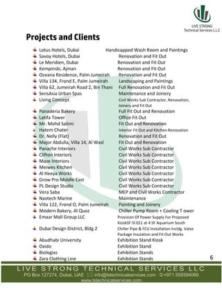 Projects and Clients
Lotus Hotels, Dubai Handicapped Wash Room and Paintings
Savoy Hotels, Dubai Renovation and Fit Out
Le Meridien, Dubai Renovation and Fit Out
Kempinski, Ajman Renovation and Fit Out
Oceana Residence, Palm Jumeirah Renovation and Fit Out
Villa 134, Frond E, Palm Jumeirah Landscaping and Paintings
Villa 62, Jumeirah Road 2, Bin Thani Full Renovation and Fit Out
SensAsia Urban Spas Maintenance and Joinery
Living Concept Civil Works Sub Contractor, Renovation,
Joinery and Fit Out
Panaderia Bakery Full Fit Out and Renovation
Latifa Tower Office Fit Out
Mr. Mohd Salimi Fit Out and Renovation
Hatem Chater Interior Fit Out and Kitchen Renovation
Dr. Nelly (Flat) Renovation and Fit Out
Major Abdulla, Villa 14, Al Wasl Fit Out and Renovation
Panache Interiors Civil Works Sub Contractor
Clifton Interiors Civil Works Sub Contractor
Maze Interiors Civil Works Sub Contractor
Meiwes Kitchen Civil Works Sub Contractor
Al Heeya Works Civil Works Sub Contractor
Grow Pro Middle East Civil Works Sub Contractor
PL Design Studio Civil Works Sub Contractor
Vera Saba MEP and Civil Works Contractor
Navtech Marine Maintenance
Villa 122, Frond O, Palm Jumeirah Painting and Joinery
Modern Bakery, Al Quoz Chiller Pump Room + Cooling T ower
Emaar Mall Group LLC Provision Of Power Supply For Proposed
KioskSF-Sl 021 at 4 SF Aquarium South
Dubai Design District, Bldg 2 Chiller Pipe & FCU Installation Incldg. Valve
Package Insulation and Fit Out Works
Abudhabi University Exhibition Stand Kiosk
Oxido Exhibition Stand
Biologixs Exhibition Stands
Zara Clothing Line Exhibition Stands 6
 