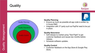 Aaaaaaaaaaa
Quality Management 1
QualityManagement
Quality
Quality Planning
• Ensure as much as possible all app code is written by
in house R&D.
• Integration with 3rd party such as PayPal need to be put
in place.
Quality Assurance
• Soft release to market using “Test Flight” to get
customer feedback and issues two months before
release.
• Schedule software updates.
Quality Control
• Customer feedback on the App Store & Google Play
Store.
 