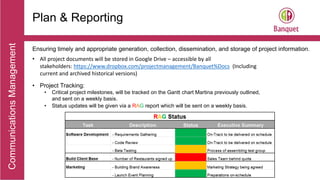 CommunicationsManagement
Plan & Reporting
Ensuring timely and appropriate generation, collection, dissemination, and storage of project information.
• All project documents will be stored in Google Drive – accessible by all
stakeholders: https://www.dropbox.com/projectmanagement/Banquet%Docs (Including
current and archived historical versions)
• Project Tracking:
• Critical project milestones, will be tracked on the Gantt chart Martina previously outlined,
and sent on a weekly basis.
• Status updates will be given via a RAG report which will be sent on a weekly basis.
 