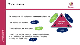 Conclusions
Conclusions
We believe that this project will be successful because:
•The goals are achievable;
• The timeframes are reasonable;
• The budget and the contingencies estimated allow us
to proceed within the planned schedule and without
incurring any scope creep
TIME
SCOPE
COST
 