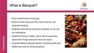 Introduction
• Fully comprehensive dining app
• Allows for take away pre-order, home delivery, and
restaurant booking
• Integrates into existing reservation software, or can act
as a standalone.
• Initially launching in Dublin, with a view to expanding
nationwide if Scope allows for this in the future.
• Supports different payment options, including credit card,
PayPal and cash for all dining options.
What is Banquet?
 