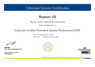 Cyberoam Security Certification
Roshan VS
Has successfully completed the requirements
and is recognized as a
Cyberoam Certified Network & Security Professional-CCNSP
Valid Through: February 12, 2018
CCNSP ID : CP120216/V3.1EL/15529
Hemal Patel
CEO - Cyberoam Technologies Pvt. Ltd.
Validate this Certificate's authenticity at
training.cyberoam.com
Cyberoam, Cyberoam Logo are registered trade marks and CCNSP,CCNSE are trademarks of Cyberoam Technologies Pvt. Ltd. Copyright©2015 Cyberoam Technologies Pvt. Ltd. All Rights Reserved
 