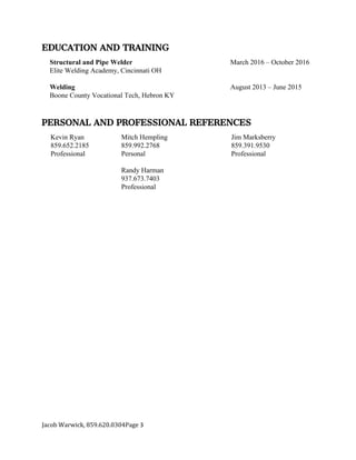 EDUCATION AND TRAINING
Structural and Pipe Welder March 2016 – October 2016
Elite Welding Academy, Cincinnati OH
Welding August 2013 – June 2015
Boone County Vocational Tech, Hebron KY
PERSONAL AND PROFESSIONAL REFERENCES
Kevin Ryan
859.652.2185
Professional
Mitch Hempling
859.992.2768
Personal
Jim Marksberry
859.391.9530
Professional
Randy Harman
937.673.7403
Professional
Jacob Warwick, 859.620.0304Page 3
 