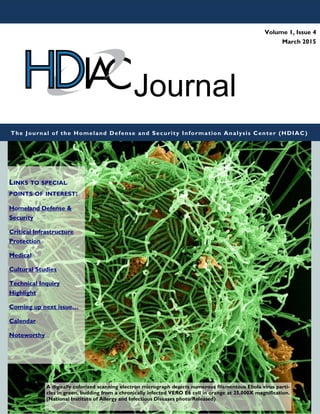 The Journal of the Homeland Defense and Security Information Analysis Center (HDIAC)
Journal
Volume 1, Issue 4
March 2015
LINKS TO SPECIAL
POINTS OF INTEREST:
Homeland Defense &
Security
Critical Infrastructure
Protection
Medical
Cultural Studies
Technical Inquiry
Highlight
Coming up next issue…
Calendar
Noteworthy
A digitally colorized scanning electron micrograph depicts numerous filamentous Ebola virus parti-
cles in green, budding from a chronically infected VERO E6 cell in orange at 25,000X magnification.
(National Institute of Allergy and Infectious Diseases photo/Released)
 