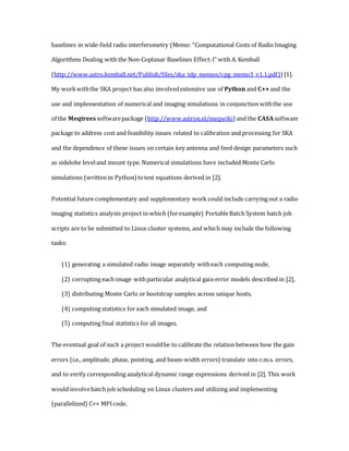 baselines in wide-field radio interferometry (Memo: “Computational Costs of Radio Imaging
Algorithms Dealing with the Non-Coplanar Baselines Effect:I” with A. Kemball
(http://www.astro.kemball.net/Publish/files/ska_tdp_memos/cpg_memo3_v1.1.pdf)) [1].
My workwiththe SKA project has also involvedextensive use of Python and C++and the
use and implementation of numerical and imaging simulations in conjunction withthe use
of the Meqtreessoftwarepackage (http://www.astron.nl/meqwiki) and the CASA software
package to address cost and feasibility issues related to calibration and processing for SKA
and the dependence of these issues on certain key antenna and feed design parameters such
as sidelobe leveland mount type. Numerical simulations have included Monte Carlo
simulations (written in Python)totest equations derived in [2].
Potential future complementary and supplementary work could include carrying out a radio
imaging statistics analysis project in which (forexample) PortableBatch System batch job
scripts are to be submitted to Linux cluster systems, and which may include the following
tasks:
(1) generating a simulated radio image separately witheach computing node,
(2) corrupting each image withparticular analytical gain error models described in [2],
(3) distributing Monte Carlo or bootstrap samples across unique hosts,
(4) computing statistics for each simulated image, and
(5) computing final statistics for all images.
The eventual goal of such a project wouldbe to calibrate the relation between how the gain
errors (i.e., amplitude, phase, pointing, and beam-width errors) translate into r.m.s. errors,
and to verify corresponding analytical dynamic range expressions derived in [2]. This work
would involvebatch job scheduling on Linux clusters and utilizing and implementing
(parallelized) C++ MPIcode.
 