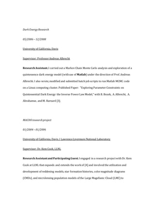 Dark EnergyResearch
05/2006– 12/2008
University of California, Davis
Supervisor: ProfessorAndreas Albrecht
ResearchAssistant.I carried out a Markov Chain Monte Carlo analysis and exploration of a
quintessence dark energy model (withuse of Matlab) under the direction of Prof.Andreas
Albrecht. I also wrote,modified and submitted batch job scripts to run Matlab MCMC code
on a Linux computing cluster. Published Paper: "Exploring Parameter Constraints on
Quintessential Dark Energy: the Inverse PowerLaw Model," with B. Bozek, A. Albrecht, A.
Abrahamse, and M. Barnard [3].
MACHOresearchproject
01/2004– 01/2006
University of California, Davis / LawrenceLivermore National Laboratory
Supervisor: Dr. Kem Cook, LLNL
ResearchAssistantand ParticipatingGuest.I engaged in a research projectwith Dr. Kem
Cook at LLNL that expands and extends the workof [4] and involved the utilization and
development of reddening models, star formation histories, colormagnitude diagrams
(CMDs), and microlensing population models of the Large Magellanic Cloud (LMC) to
 
