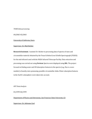 TEXESdataprocessing
09/2002-05/2003
University of California, Davis
Supervisor: Dr. Matt Richter
ResearchAssistant. I assisted Dr. Richter in processing data of spectra of stars and
circumstellar material obtained by the Texas EchelonCross Echelle Spectrograph (TEXES)
for the mid-infrared used withthe NASA Infrared Telescope Facility.Data extraction and
processing was carried out using Fortran.Spectra were displayed using IDL. The project
focused on finding water and OH absorption features in the spectra (e.g., flux vs. wave
number) of nearby stars possessing possible circumstellar disks. Water absorption features
in the Earth's atmosphere were taken into account.
HST DataAnalysis
01/1999-06/1999
Department of Physics and Astronomy, San Francisco State University,CA
Supervisor: Dr. Adrienne Cool
 