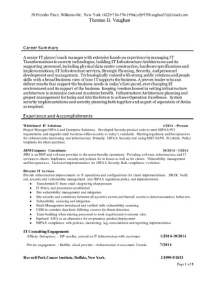 20 Presidio Place, Williamsville, New York 14221•716-570-1956(cell)•TBVaughan53@Gmail.com
Thomas B. Vaughan
Page 1 of 5
Career Summary
A senior IT player/coach manager with extensive hands on experience in managing IT
Transformations to current technologies, building IT Infrastructure Architectures and its
supporting personnel, including physical data center construction, hardware specifications and
implementations, IT Infrastructure services, Strategic Planning, Security, and personnel
development and management. Technologically trained with strong public relations and people
skills with a broad business view of how IT supports the business. A proven leader who can
deliver results that support the business needs in today’s fast-paced, ever changing IT
environment and its support of the business. Keeping vendors honest in vetting infrastructure
architecture to minimize cost and maximize benefit. Infrastructure Architecture planning and
project management for today and into the future to achieve Operation Excellence. System
security implementations and security planning both together and as part of separation of duties
as required.
Experience and Accomplishments
Whiteboard IT Solutions 4/2016 – Present
Project Manager/HIPAA and Enterprise Solutions. Developed Security product suite to meet HIPAA/PCI
requirements and upgrade small business/office security to today’s standards. Meeting regulatory and best practices
for cybersecurity monitoring and infrastructure. Primarily HIPAA Security rule using NIST/SANS 20 criteria. Policy
templates for client purchase.
JBM Computer Consultants 10/2014 – 3/2016
JBM is an MSP and software provider to the union benefits operations. Providing software, infrastructure, and IT
services to clients. Implement security and policies for in house as well as for clients. Vulnerability management
and best practices. Technical implementations for HIPAA Security Rule compliance evolution.
Director IT Services
Provide infrastructure improvements to IT operations and configurations for client implementations. DR/BC build
out, security and vulnerability management, and HIPAA regulatory policy and implementation.
 Transformed IT from small shop to big shop posture
 IT Policy and procedures established
 Site vulnerability management and mitigation
 Site security and correlation between all system’s events and firewall events to detect anomalous behaviors
 Vulnerability scanning and mitigation.
 Patch Management introduced and verified with vulnerability scanning.
 USM to correlate data from differing sources for threat detection.
 Team building when existing personnel to work togetherand overcome silos.
 Explored AWS as an alternative for on premises product deployment
 HIPAA compliance with policies, monitoring, log consolidation and reporting implementation
IT Consulting Engagements
Affinity Enterprises - HP reseller, consult on IT Infrastructure with customers 1/2014-10/2014
Private engagement - Buffalo cloud provider – Infrastructure Assessment 2 weeks 7/2014
Roswell Park Cancer Institute, Buffalo,NewYork. 2/1999-9/2013
 