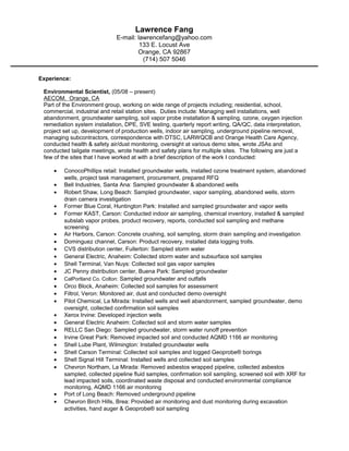 Lawrence Fang
E-mail: lawrencefang@yahoo.com
133 E. Locust Ave
Orange, CA 92867
(714) 507 5046
Experience:
Environmental Scientist, (05/08 – present)
AECOM. Orange, CA
Part of the Environment group, working on wide range of projects including; residential, school,
commercial, industrial and retail station sites. Duties include: Managing well installations, well
abandonment, groundwater sampling, soil vapor probe installation & sampling, ozone, oxygen injection
remediation system installation, DPE, SVE testing, quarterly report writing, QA/QC, data interpretation,
project set up, development of production wells, indoor air sampling, underground pipeline removal,
managing subcontractors, correspondence with DTSC, LARWQCB and Orange Health Care Agency,
conducted health & safety air/dust monitoring, oversight at various demo sites, wrote JSAs and
conducted tailgate meetings, wrote health and safety plans for multiple sites. The following are just a
few of the sites that I have worked at with a brief description of the work I conducted:
• ConocoPhillips retail: Installed groundwater wells, installed ozone treatment system, abandoned
wells, project task management, procurement, prepared RFQ
• Bell Industries, Santa Ana: Sampled groundwater & abandoned wells
• Robert Shaw, Long Beach: Sampled groundwater, vapor sampling, abandoned wells, storm
drain camera investigation
• Former Blue Coral, Huntington Park: Installed and sampled groundwater and vapor wells
• Former KAST, Carson: Conducted indoor air sampling, chemical inventory, installed & sampled
subslab vapor probes, product recovery, reports, conducted soil sampling and methane
screening
• Air Harbors, Carson: Concrete crushing, soil sampling, storm drain sampling and investigation
• Dominguez channel, Carson: Product recovery, installed data logging trolls.
• CVS distribution center, Fullerton: Sampled storm water
• General Electric, Anaheim: Collected storm water and subsurface soil samples
• Shell Terminal, Van Nuys: Collected soil gas vapor samples
• JC Penny distribution center, Buena Park: Sampled groundwater
• CalPortland Co. Colton: Sampled groundwater and outfalls
• Orco Block, Anaheim: Collected soil samples for assessment
• Filtrol, Veron: Monitored air, dust and conducted demo oversight
• Pilot Chemical, La Mirada: Installed wells and well abandonment, sampled groundwater, demo
oversight, collected confirmation soil samples
• Xerox Irvine: Developed injection wells
• General Electric Anaheim: Collected soil and storm water samples
• RELLC San Diego: Sampled groundwater, storm water runoff prevention
• Irvine Great Park: Removed impacted soil and conducted AQMD 1166 air monitoring
• Shell Lube Plant, Wilmington: Installed groundwater wells
• Shell Carson Terminal: Collected soil samples and logged Geoprobe® borings
• Shell Signal Hill Terminal: Installed wells and collected soil samples
• Chevron Northam, La Mirada: Removed asbestos wrapped pipeline, collected asbestos
sampled, collected pipeline fluid samples, confirmation soil sampling, screened soil with XRF for
lead impacted soils, coordinated waste disposal and conducted environmental compliance
monitoring, AQMD 1166 air monitoring
• Port of Long Beach: Removed underground pipeline
• Chevron Birch Hills, Brea: Provided air monitoring and dust monitoring during excavation
activities, hand auger & Geoprobe® soil sampling
 