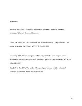 12
References:
Sacerdote, Bruce. 2001. “Peer effects with random assignment: results for Dartmouth
roommates.” Quarterly Journal of Economics
Kremer, M. & Levy, D. 2008. “Peer effects and Alcohol Use among College Students.” The
Journal of Economic Perspectives Vol 22, No. 3 pp 189-206.
Foster, Gigi. 2006. “It’s not your peers, and it’s not your friends: Some progress toward
understanding the educational peer effect mechanism” Journal of Public Economics Vol 90, No.
8-9 pp 1455-1475
Han, Li & Li, Tao. 2009. “The gender difference of peer influence in higher education”
Economics of Education Review Vol 28 pp 129-134
 